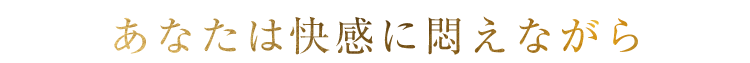 あなたは快感に悶えながら
